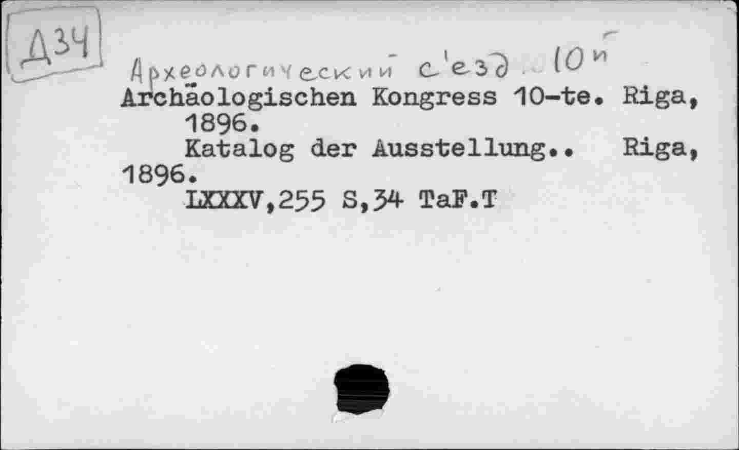 ﻿рхеологи Ч Є.СК и и С-’е-ЗЭ И Archäologischen Kongress 10-te.
1896.
Katalog der Ausstellung..
1896.
LXXXV.255 S,54 TaF.T
g g